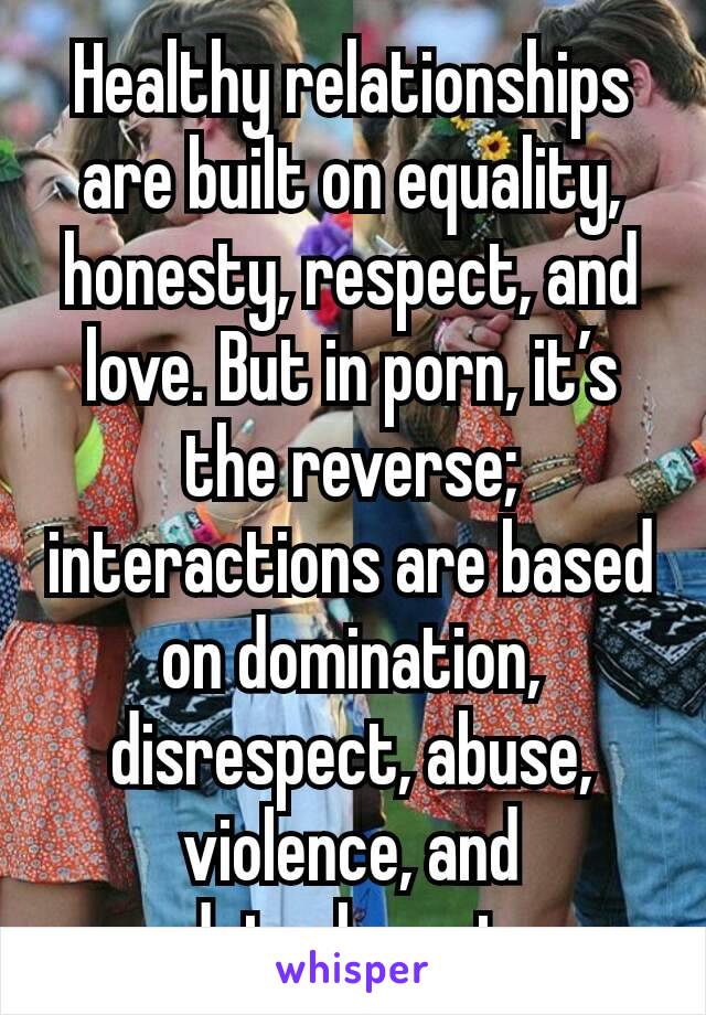 Healthy relationships are built on equality, honesty, respect, and love. But in porn, it’s the reverse; interactions are based on domination, disrespect, abuse, violence, and detachment.