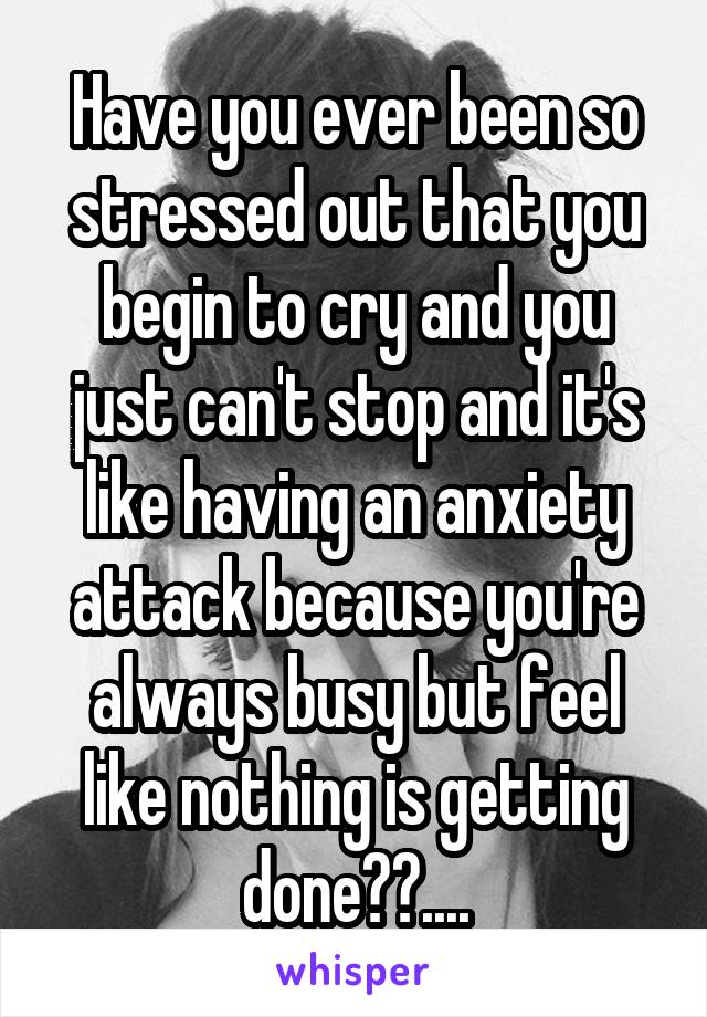 Have you ever been so stressed out that you begin to cry and you just can't stop and it's like having an anxiety attack because you're always busy but feel like nothing is getting done??....