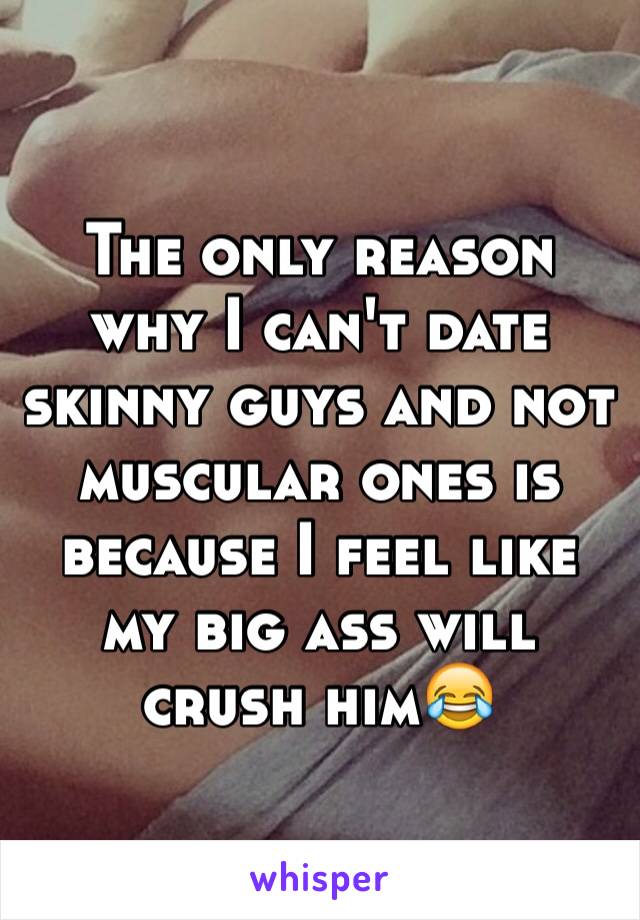 The only reason why I can't date skinny guys and not muscular ones is because I feel like my big ass will crush him😂