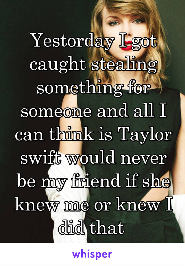 Yestorday I got caught stealing something for someone and all I can think is Taylor swift would never be my friend if she knew me or knew I did that 