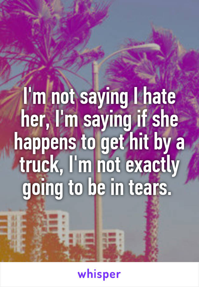 I'm not saying I hate her, I'm saying if she happens to get hit by a truck, I'm not exactly going to be in tears. 