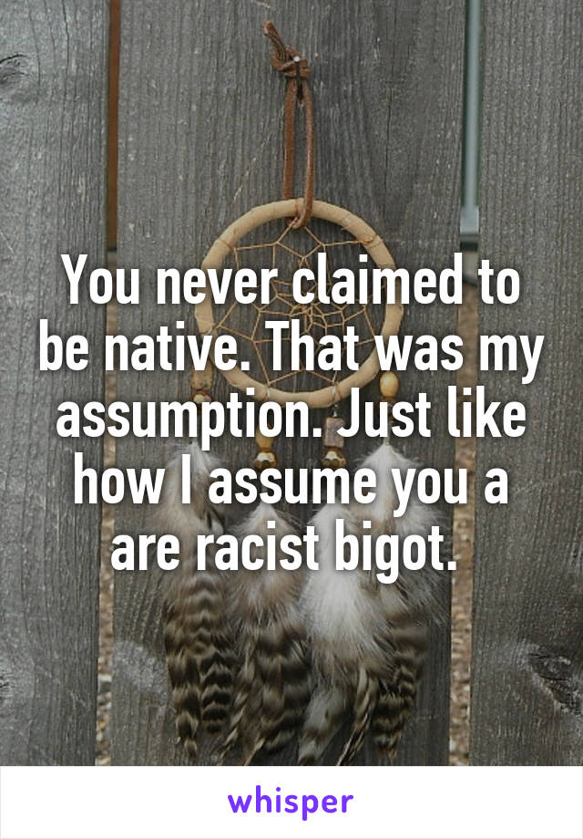 You never claimed to be native. That was my assumption. Just like how I assume you a are racist bigot. 