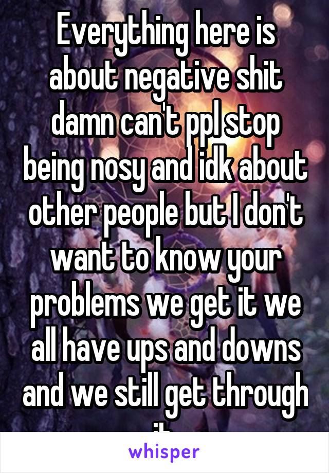 Everything here is about negative shit damn can't ppl stop being nosy and idk about other people but I don't want to know your problems we get it we all have ups and downs and we still get through it 