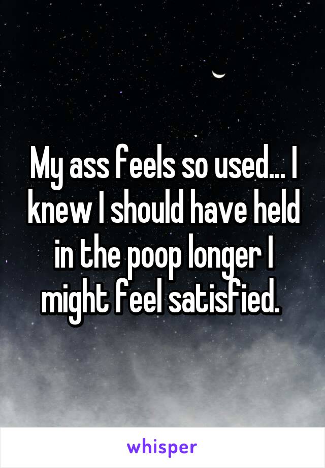 My ass feels so used... I knew I should have held in the poop longer I might feel satisfied. 