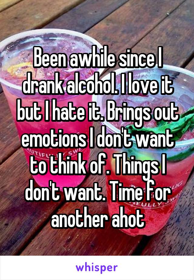 Been awhile since I drank alcohol. I love it but I hate it. Brings out emotions I don't want to think of. Things I don't want. Time for another ahot