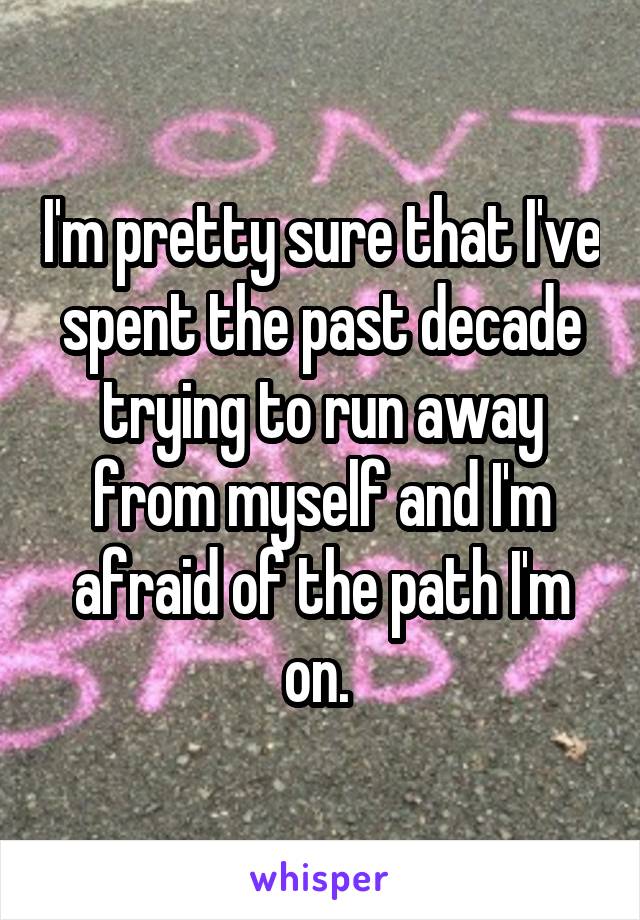 I'm pretty sure that I've spent the past decade trying to run away from myself and I'm afraid of the path I'm on. 