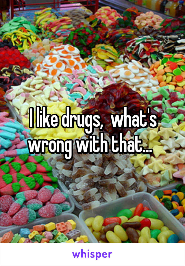 I like drugs,  what's wrong with that...  