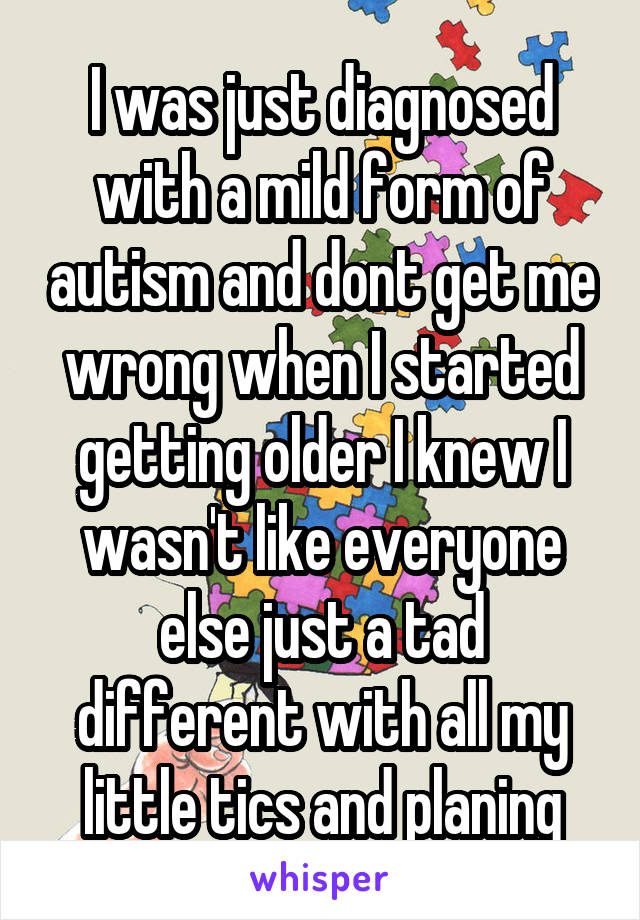 I was just diagnosed with a mild form of autism and dont get me wrong when I started getting older I knew I wasn't like everyone else just a tad different with all my little tics and planing