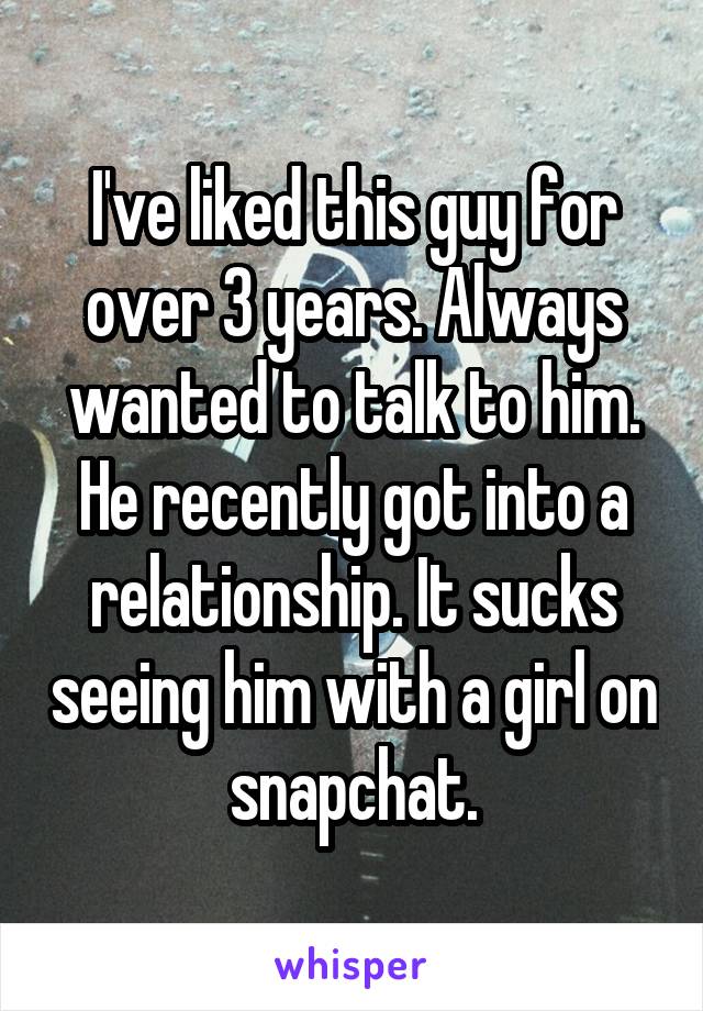 I've liked this guy for over 3 years. Always wanted to talk to him. He recently got into a relationship. It sucks seeing him with a girl on snapchat.