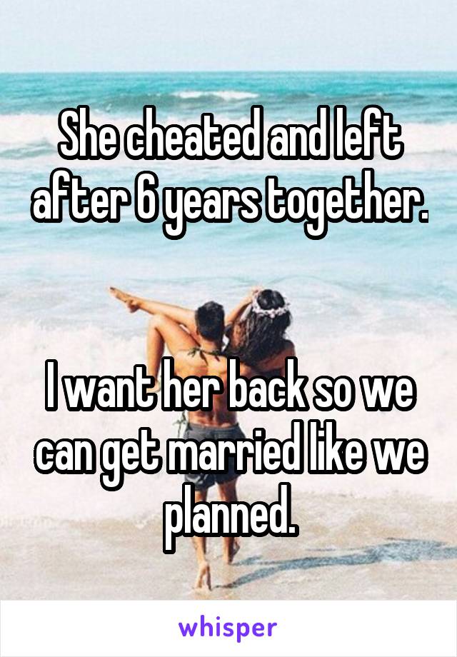 She cheated and left after 6 years together. 

I want her back so we can get married like we planned.