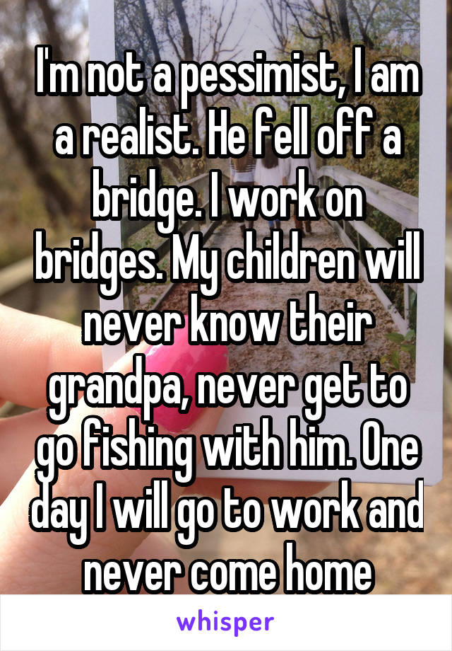 I'm not a pessimist, I am a realist. He fell off a bridge. I work on bridges. My children will never know their grandpa, never get to go fishing with him. One day I will go to work and never come home