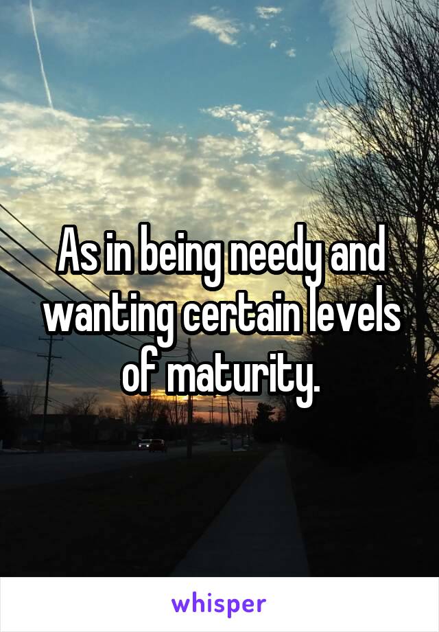 As in being needy and wanting certain levels of maturity.