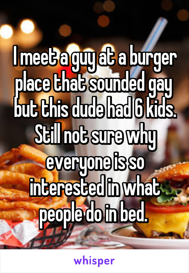 I meet a guy at a burger place that sounded gay  but this dude had 6 kids. Still not sure why everyone is so interested in what people do in bed. 