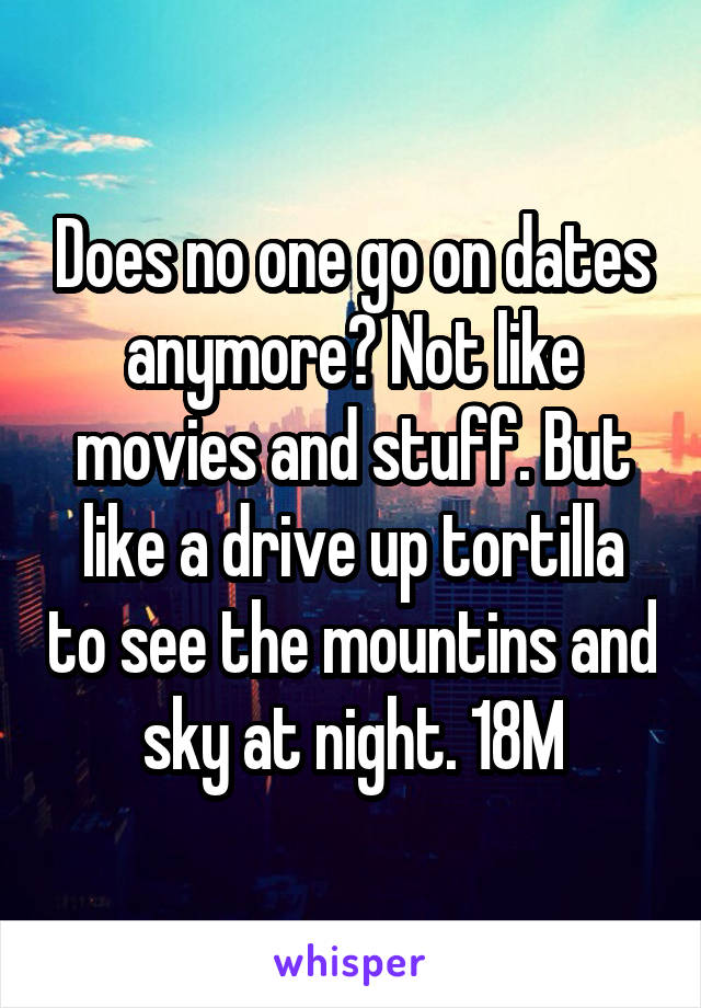 Does no one go on dates anymore? Not like movies and stuff. But like a drive up tortilla to see the mountins and sky at night. 18M