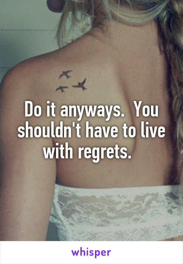 Do it anyways.  You shouldn't have to live with regrets.  