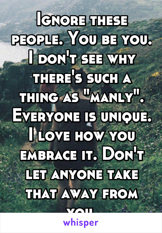 Ignore these people. You be you. I don't see why there's such a thing as "manly". Everyone is unique. I love how you embrace it. Don't let anyone take that away from you.