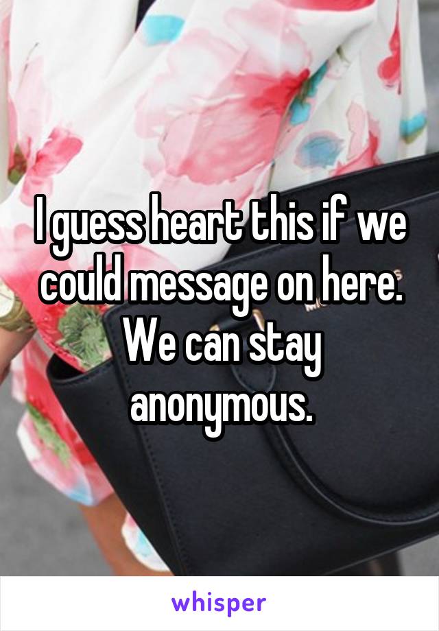 I guess heart this if we could message on here. We can stay anonymous.