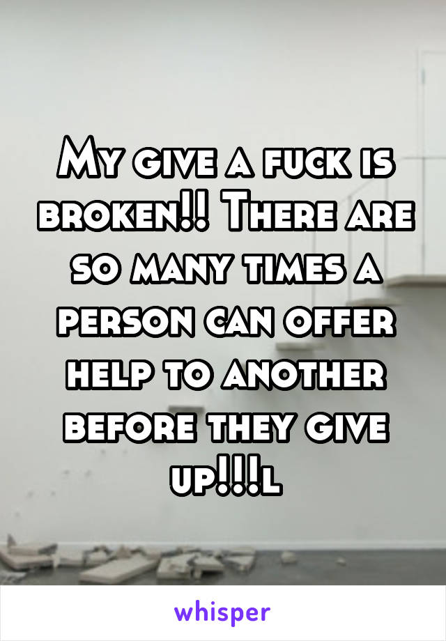 My give a fuck is broken!! There are so many times a person can offer help to another before they give up!!!l