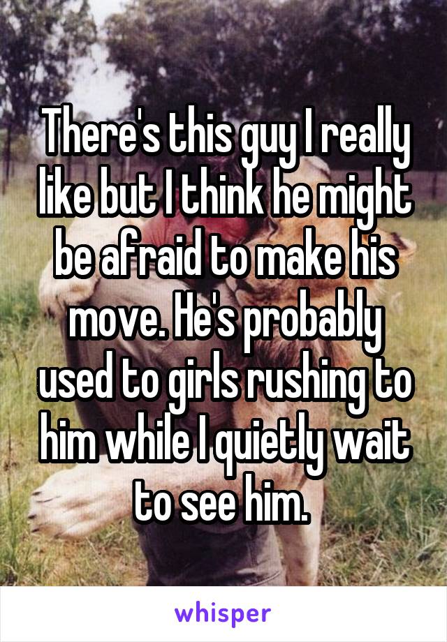 There's this guy I really like but I think he might be afraid to make his move. He's probably used to girls rushing to him while I quietly wait to see him. 