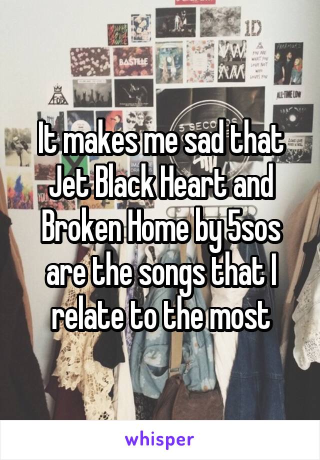 It makes me sad that Jet Black Heart and Broken Home by 5sos are the songs that I relate to the most