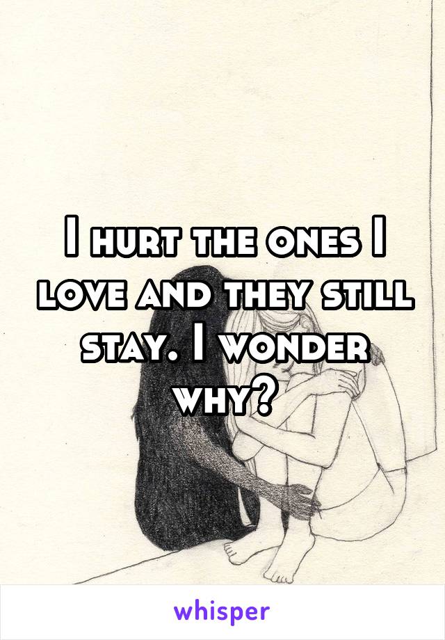 I hurt the ones I love and they still stay. I wonder why?