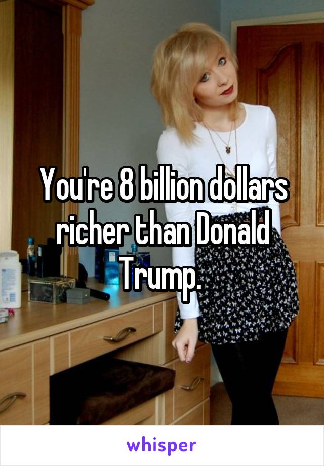 You're 8 billion dollars richer than Donald Trump. 