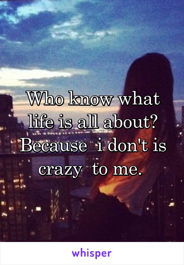 Who know what life is all about? Because  i don't is crazy  to me. 