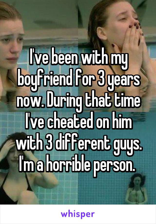 I've been with my boyfriend for 3 years now. During that time I've cheated on him with 3 different guys. I'm a horrible person. 