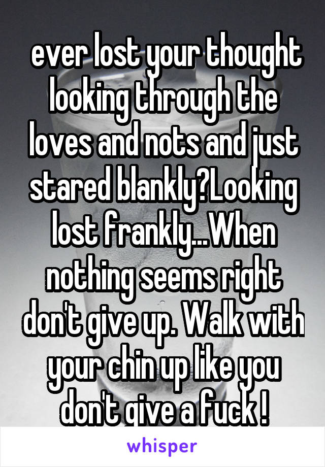  ever lost your thought looking through the loves and nots and just stared blankly?Looking lost frankly...When nothing seems right don't give up. Walk with your chin up like you don't give a fuck !