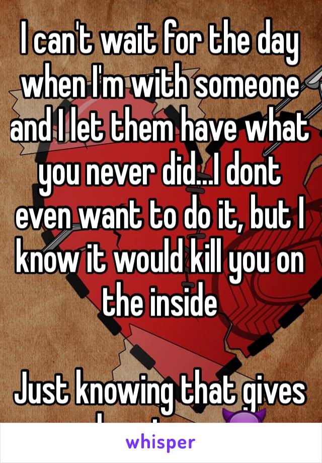 I can't wait for the day when I'm with someone and I let them have what you never did...I dont even want to do it, but I know it would kill you on the inside

Just knowing that gives me happiness 😈