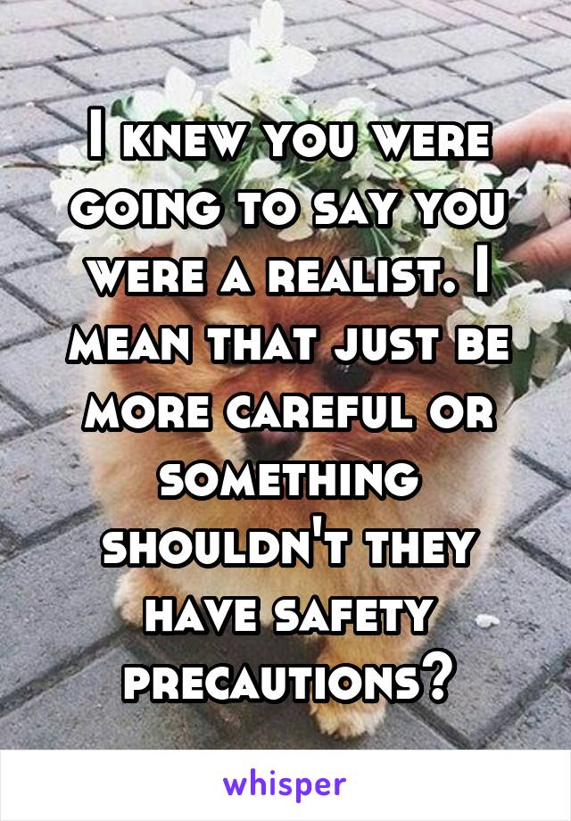 I knew you were going to say you were a realist. I mean that just be more careful or something shouldn't they have safety precautions?