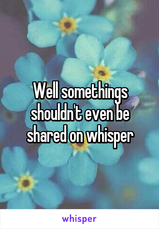 Well somethings shouldn't even be shared on whisper