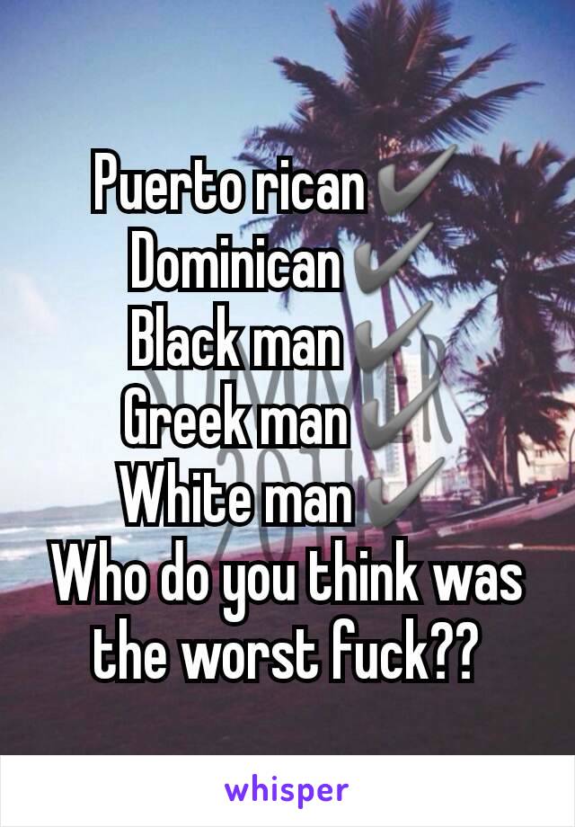 Puerto rican✔ 
Dominican✔
Black man✔
Greek man✔
White man✔
Who do you think was the worst fuck??