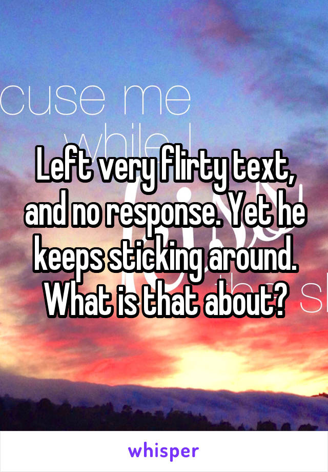 Left very flirty text, and no response. Yet he keeps sticking around. What is that about?