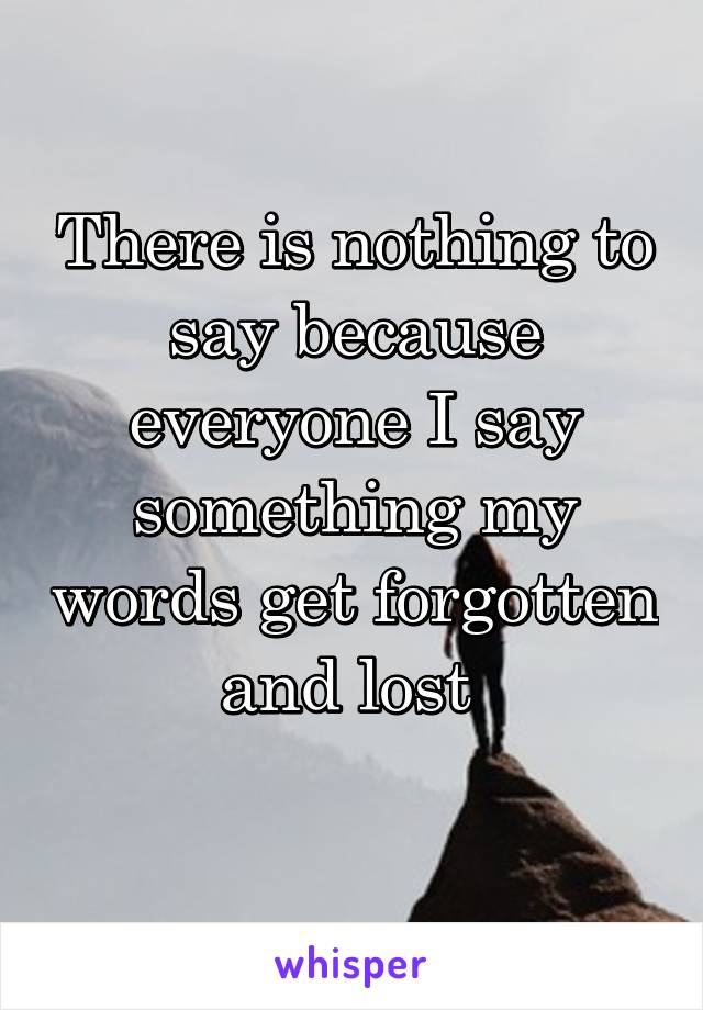 There is nothing to say because everyone I say something my words get forgotten and lost 
