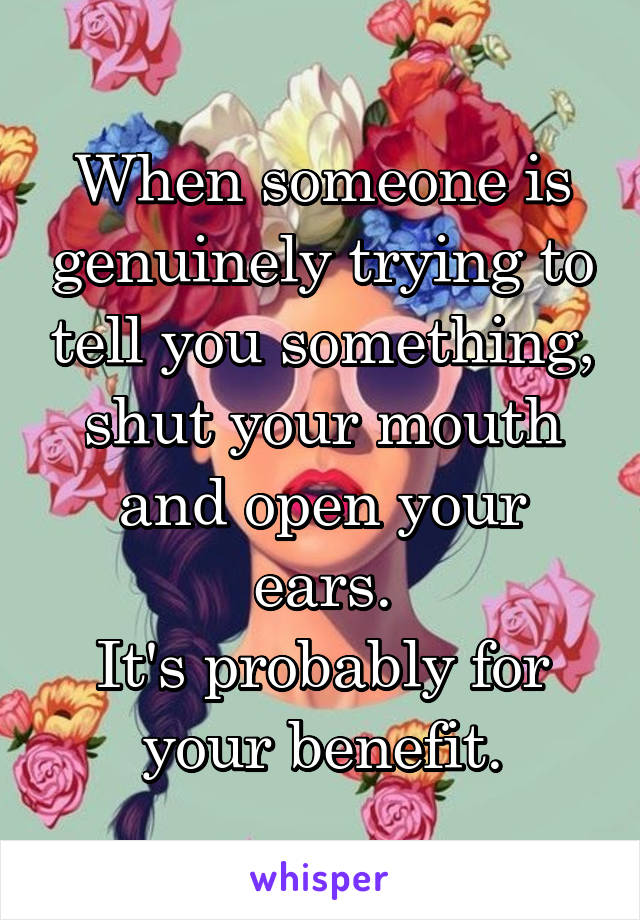 When someone is genuinely trying to tell you something, shut your mouth and open your ears.
It's probably for your benefit.