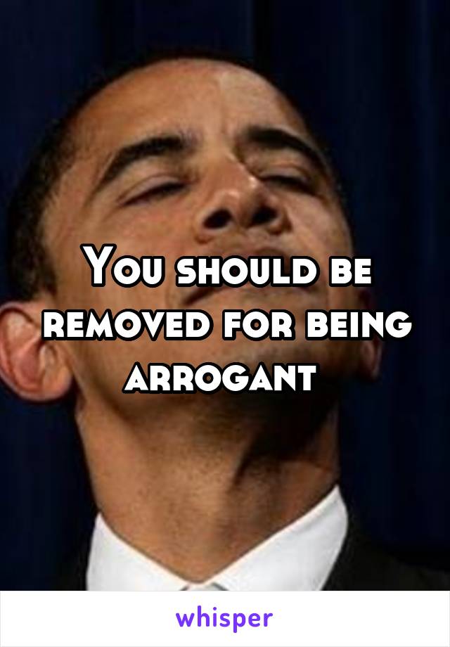 You should be removed for being arrogant 