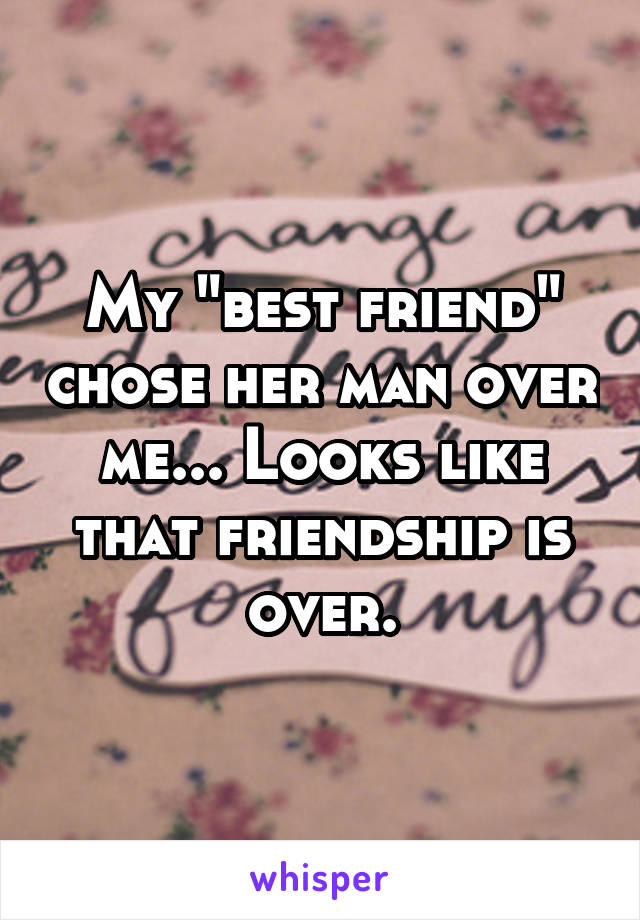 My "best friend" chose her man over me... Looks like that friendship is over.