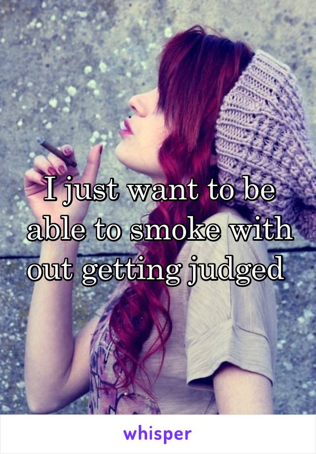 I just want to be able to smoke with out getting judged 