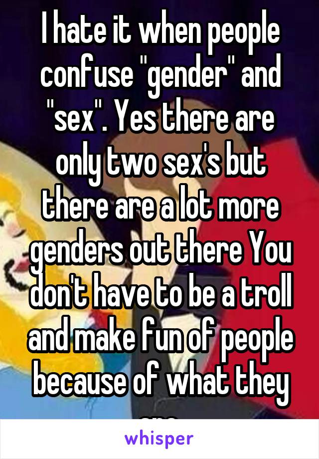 I hate it when people confuse "gender" and "sex". Yes there are only two sex's but there are a lot more genders out there You don't have to be a troll and make fun of people because of what they are.