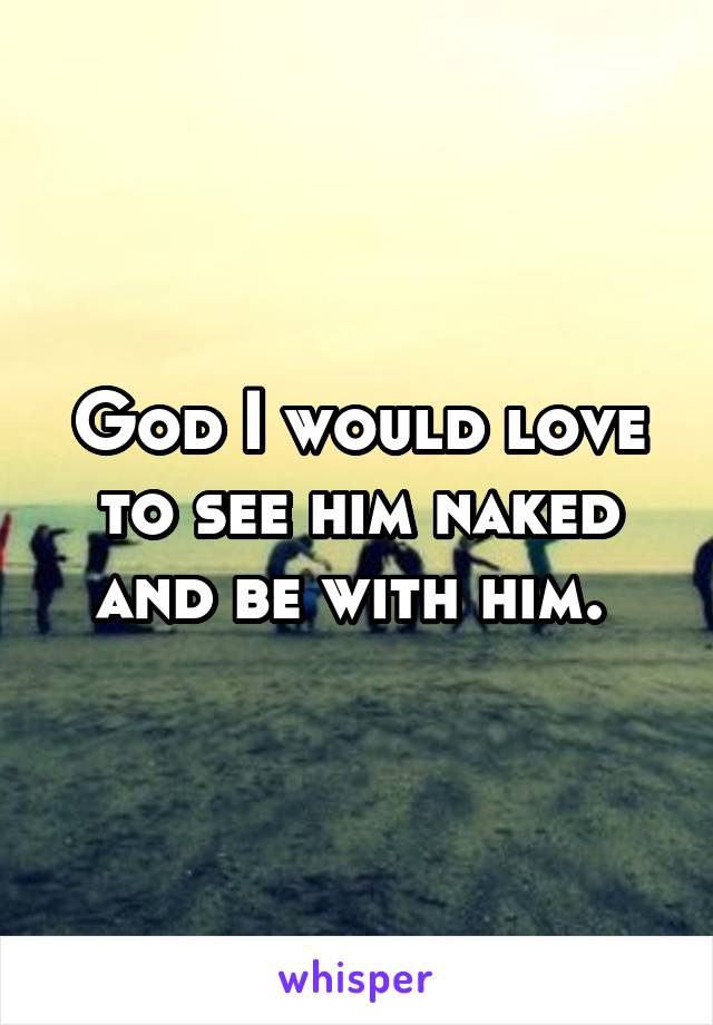 God I would love to see him naked and be with him. 