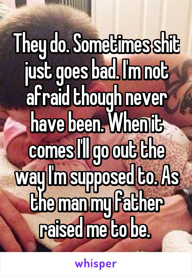 They do. Sometimes shit just goes bad. I'm not afraid though never have been. When it comes I'll go out the way I'm supposed to. As the man my father raised me to be. 