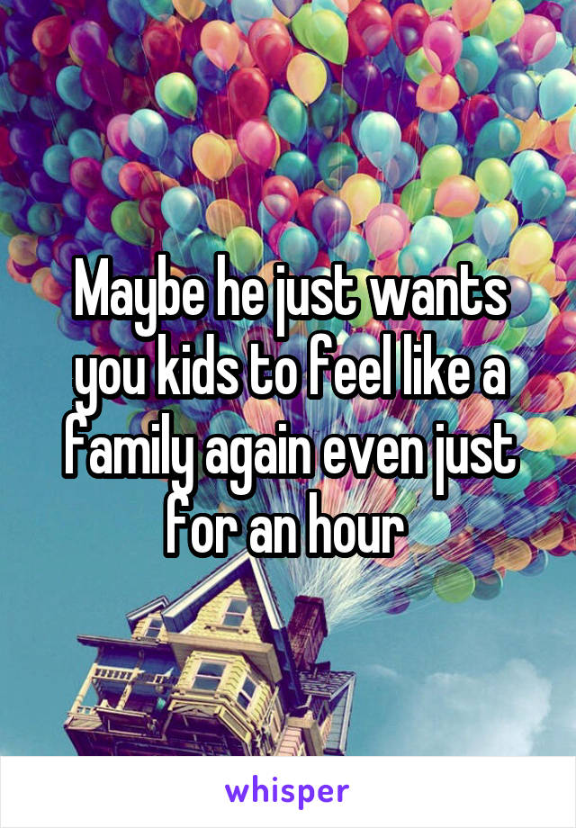 Maybe he just wants you kids to feel like a family again even just for an hour 