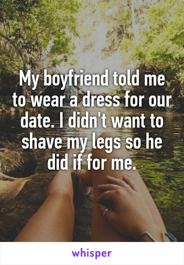 My boyfriend told me to wear a dress for our date. I didn't want to shave my legs so he did if for me.
