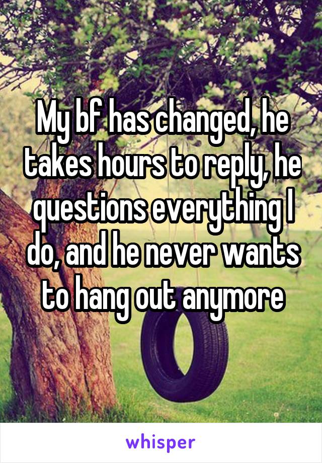 My bf has changed, he takes hours to reply, he questions everything I do, and he never wants to hang out anymore
