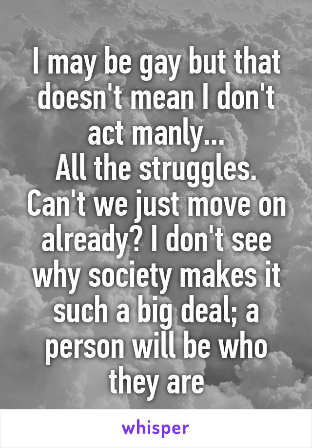 I may be gay but that doesn't mean I don't act manly...
All the struggles. Can't we just move on already? I don't see why society makes it such a big deal; a person will be who they are