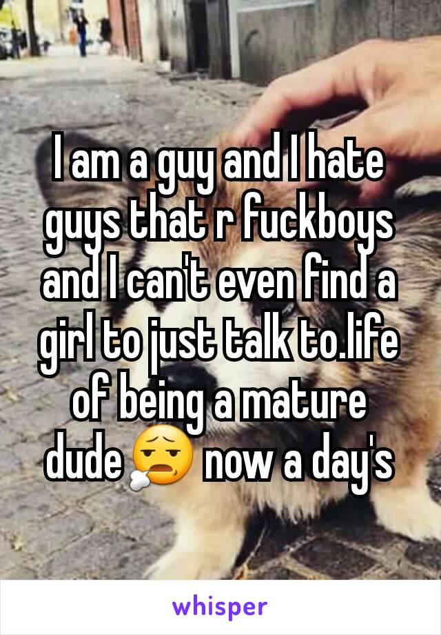 I am a guy and I hate guys that r fuckboys and I can't even find a girl to just talk to.life of being a mature dude😧 now a day's