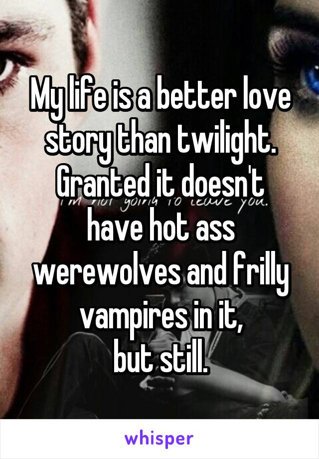 My life is a better love story than twilight.
Granted it doesn't have hot ass werewolves and frilly vampires in it,
but still.