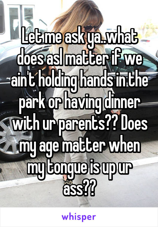 Let me ask ya..what does asl matter if we ain't holding hands in the park or having dinner with ur parents?? Does my age matter when my tongue is up ur ass??