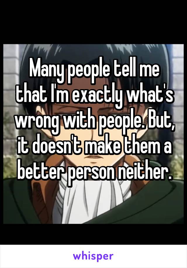 Many people tell me that I'm exactly what's wrong with people. But, it doesn't make them a better person neither.
